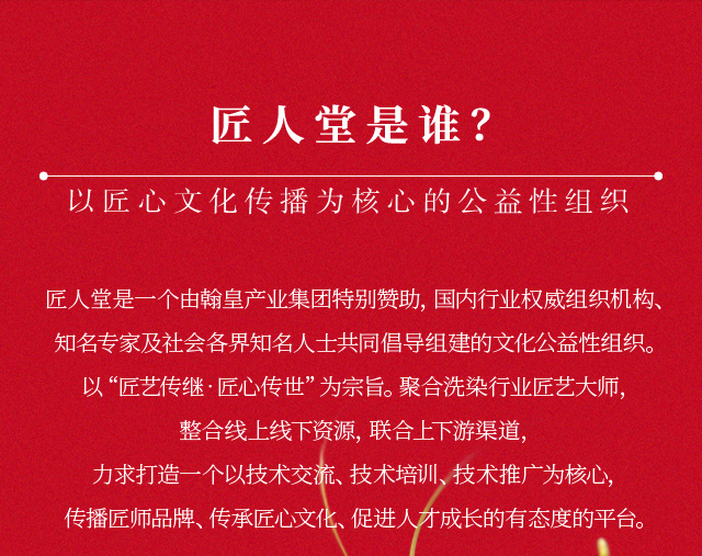 匠人堂是谁？以匠心文化传播为核心的公益性组织。匠人堂是一个由翰皇实业集团特别赞助，国内行业权威组织机构、知名专家及社会各界知名人士共同倡导组建的文化公益性组织。以“匠艺传继•匠心传世”为宗旨。聚合洗染行业匠艺大师，整合线上线下资源，联合上下游渠道，力求打造一个以技术交流、技术培训、技术推广为核心，传播匠师品牌、传承匠心文化、促进人才成长的有态度的平台。